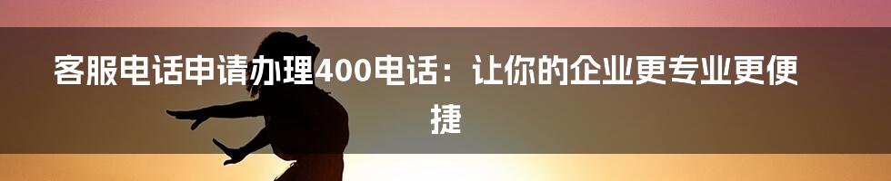 客服电话申请办理400电话:让你的企业更专业更便捷