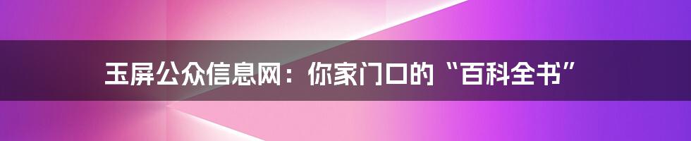 玉屏公众信息网:你家门口的“百科全书”