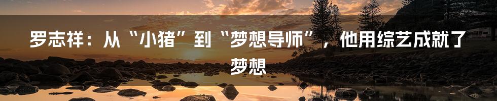 罗志祥：从“小猪”到“梦想导师”，他用综艺成就了梦想