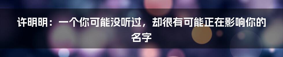 许明明:一个你可能没听过,却很有可能正在影响你的名字