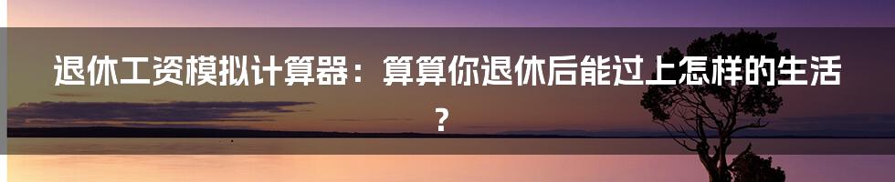 退休工资模拟计算器:算算你退休后能过上怎样的生活?