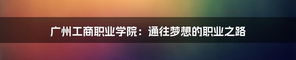 广州工商职业学院:通往梦想的职业之路