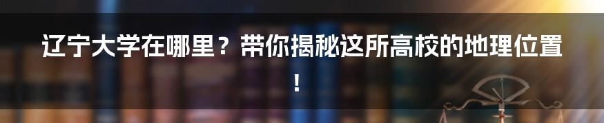 辽宁大学在哪里?带你揭秘这所高校的地理位置!