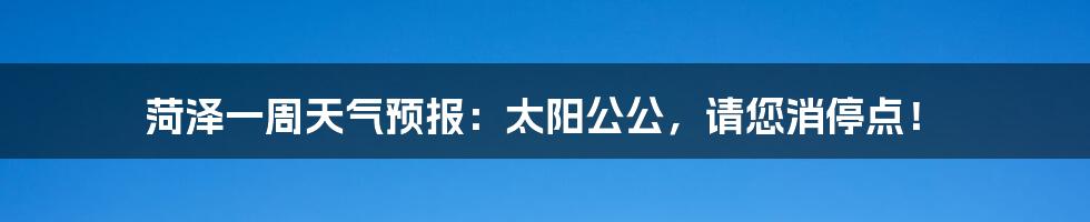 菏泽一周天气预报:太阳公公,请您消停点!