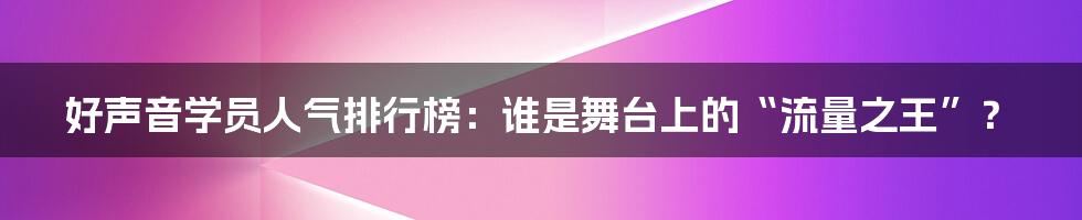 好声音学员人气排行榜：谁是舞台上的“流量之王”？