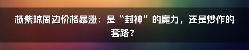 杨紫琼周边价格暴涨：是“封神”的魔力，还是炒作的套路？