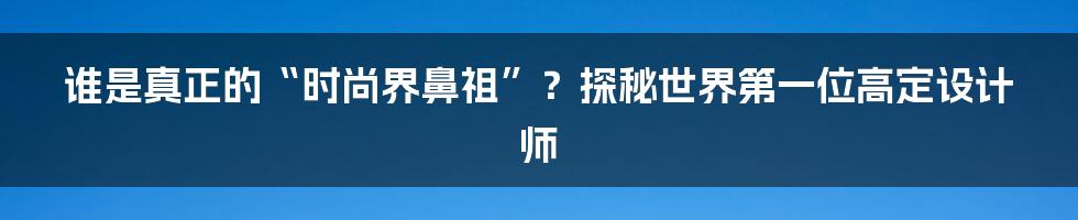 谁是真正的“时尚界鼻祖”？探秘世界第一位高定设计师