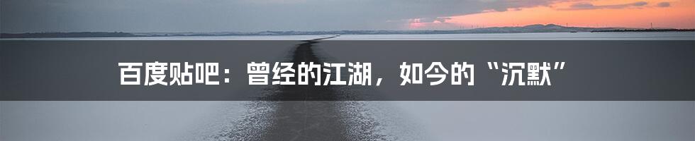 百度贴吧:曾经的江湖,如今的“沉默”