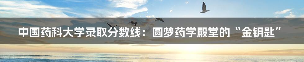 中国药科大学录取分数线:圆梦药学殿堂的“金钥匙”