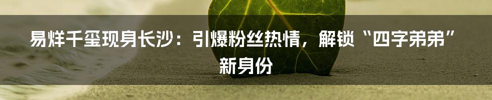 易烊千玺现身长沙:引爆粉丝热情,解锁“四字弟弟”新身份
