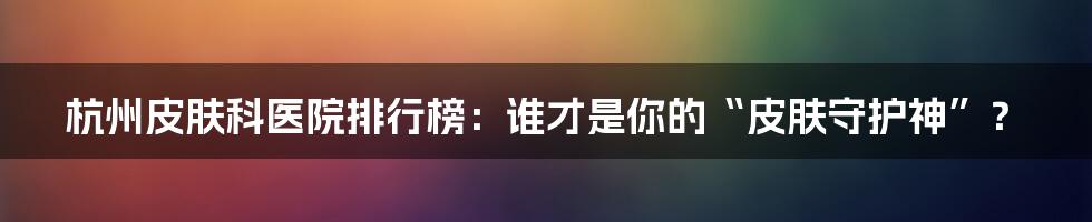 杭州皮肤科医院排行榜：谁才是你的“皮肤守护神”？