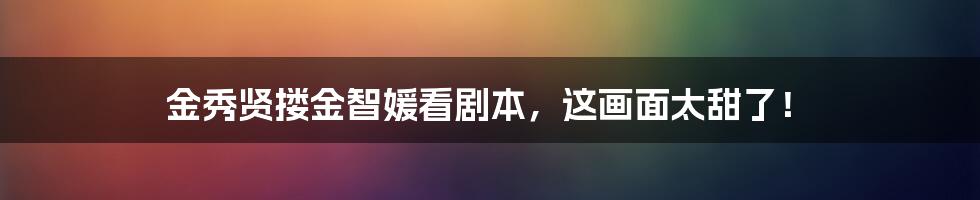 金秀贤搂金智媛看剧本，这画面太甜了！