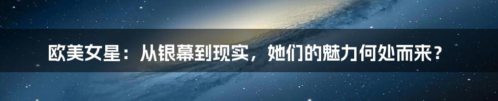 欧美女星：从银幕到现实，她们的魅力何处而来？