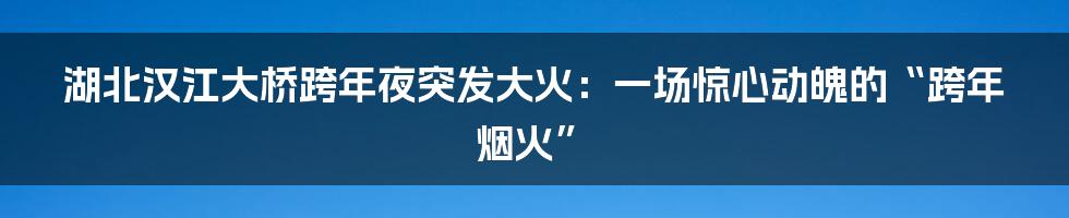 湖北汉江大桥跨年夜突发大火:一场惊心动魄的“跨年烟火”