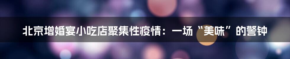 北京增婚宴小吃店聚集性疫情:一场“美味”的警钟