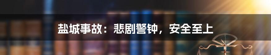 盐城事故:悲剧警钟,安全至上