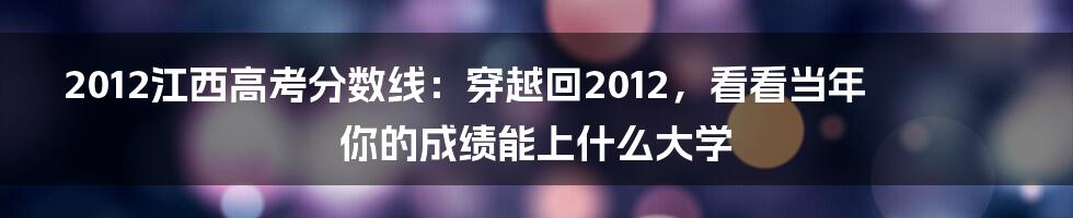 2012江西高考分数线：穿越回2012，看看当年你的成绩能上什么大学