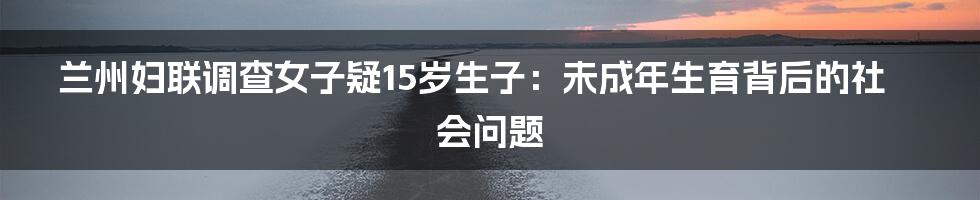 兰州妇联调查女子疑15岁生子:未成年生育背后的社会问题