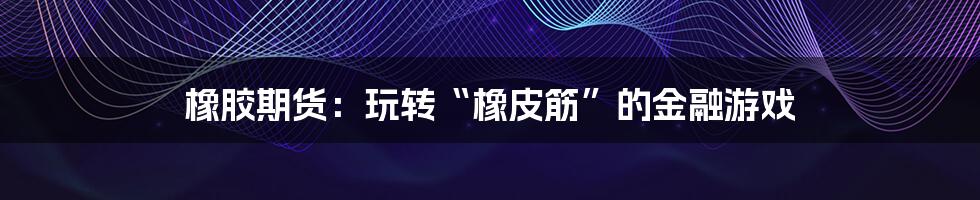 橡胶期货:玩转“橡皮筋”的金融游戏