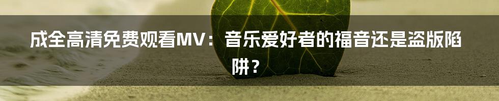 成全高清免费观看MV:音乐爱好者的福音还是盗版陷阱?