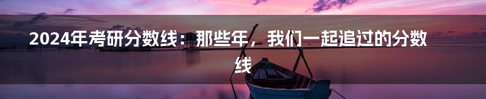 2024年考研分数线:那些年,我们一起追过的分数线