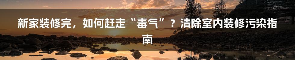 新家装修完，如何赶走“毒气”？清除室内装修污染指南