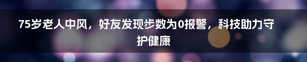 75岁老人中风,好友发现步数为0报警,科技助力守护健康