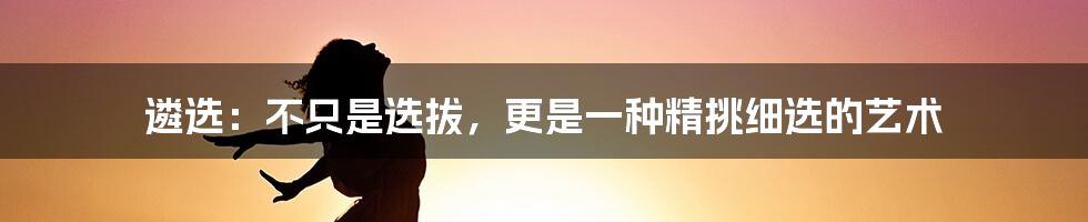 遴选:不只是选拔,更是一种精挑细选的艺术