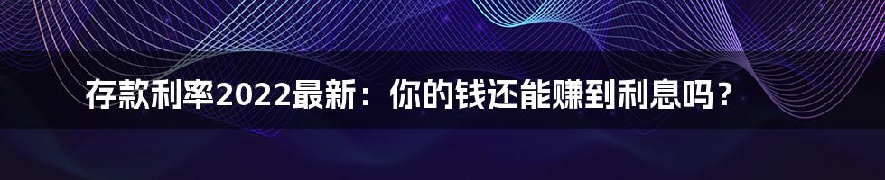 存款利率2022最新：你的钱还能赚到利息吗？