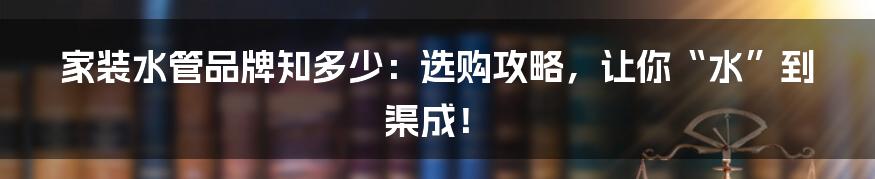 家装水管品牌知多少:选购攻略,让你“水”到渠成!