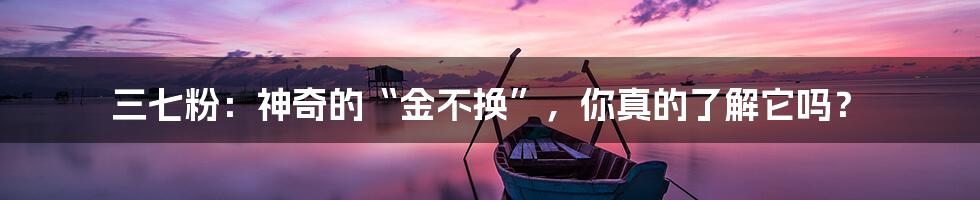三七粉:神奇的“金不换”,你真的了解它吗?