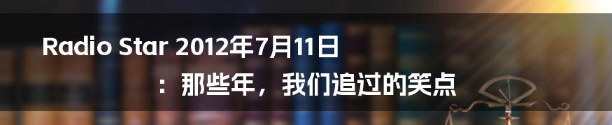 Radio Star 2012年7月11日：那些年，我们追过的笑点