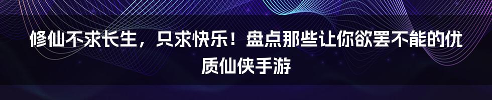 修仙不求长生,只求快乐!盘点那些让你欲罢不能的优质仙侠手游