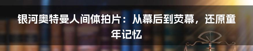 银河奥特曼人间体拍片：从幕后到荧幕，还原童年记忆