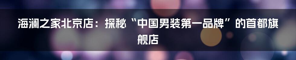 海澜之家北京店:探秘“中国男装第一品牌”的首都旗舰店