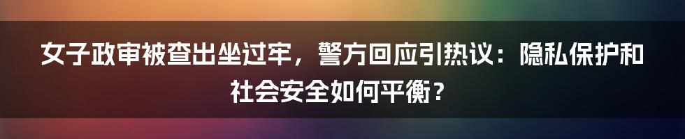 女子政审被查出坐过牢，警方回应引热议：隐私保护和社会安全如何平衡？