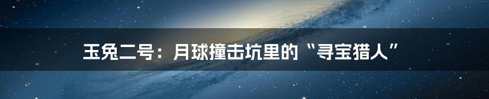 玉兔二号：月球撞击坑里的“寻宝猎人”