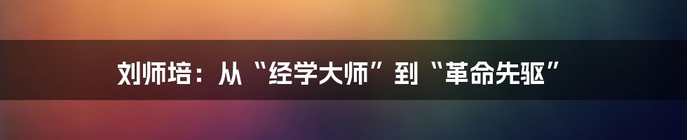 刘师培：从“经学大师”到“革命先驱”