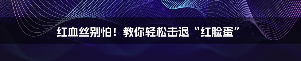 红血丝别怕!教你轻松击退“红脸蛋”