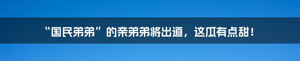 “国民弟弟”的亲弟弟将出道，这瓜有点甜！