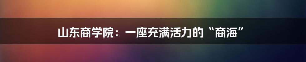 山东商学院:一座充满活力的“商海”