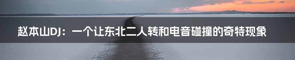 赵本山DJ:一个让东北二人转和电音碰撞的奇特现象