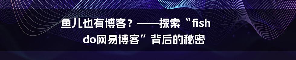 鱼儿也有博客?——探索“fish do网易博客”背后的秘密