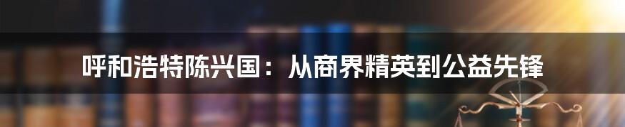 呼和浩特陈兴国:从商界精英到公益先锋