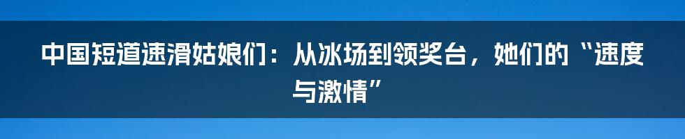 中国短道速滑姑娘们:从冰场到领奖台,她们的“速度与激情”