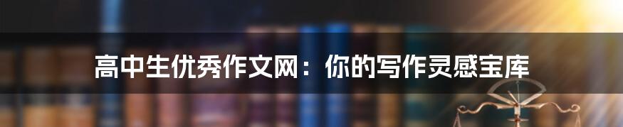 高中生优秀作文网:你的写作灵感宝库