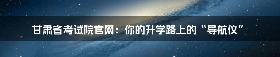 甘肃省考试院官网:你的升学路上的“导航仪”