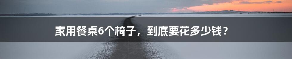家用餐桌6个椅子,到底要花多少钱?
