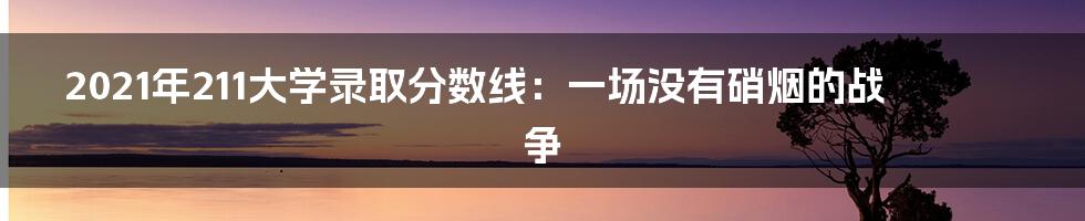 2021年211大学录取分数线:一场没有硝烟的战争