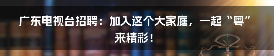 广东电视台招聘:加入这个大家庭,一起“粤”来精彩!